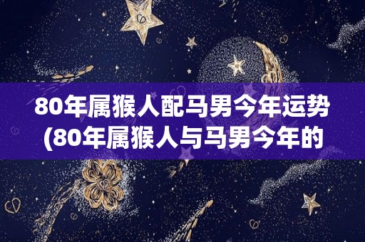 80年属猴人配马男今年运势(80年属猴人与马男今年的运势预测)