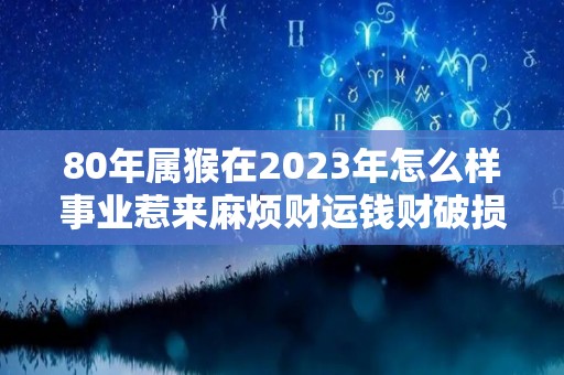 80年属猴在2023年怎么样事业惹来麻烦财运钱财破损（80年属猴2023年运势）