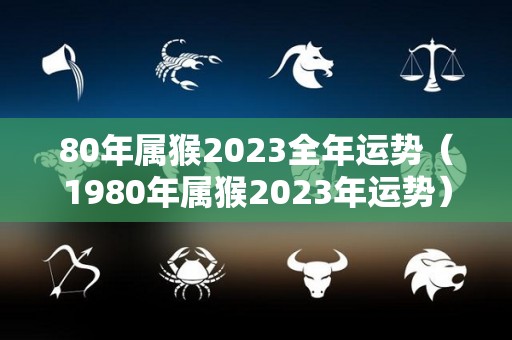 80年属猴2023全年运势（1980年属猴2023年运势）