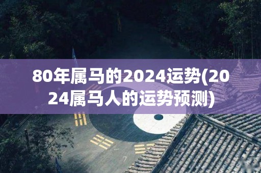 80年属马的2024运势(2024属马人的运势预测)