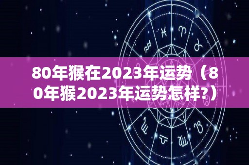 80年猴在2023年运势（80年猴2023年运势怎样?）