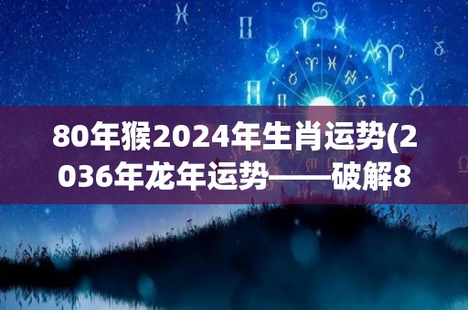 80年猴2024年生肖运势(2036年龙年运势——破解80年猴年的秘密，你会得到什么？)