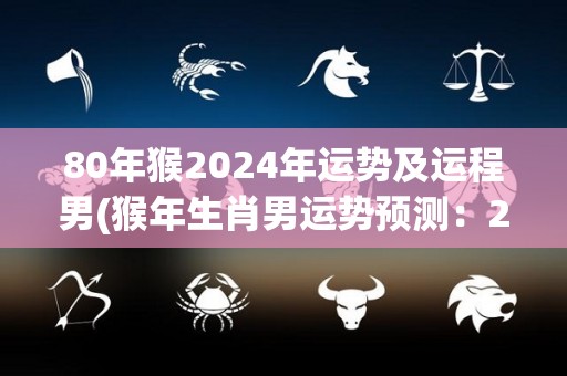 80年猴2024年运势及运程男(猴年生肖男运势预测：2024年事业顺遂、财运旺盛！)