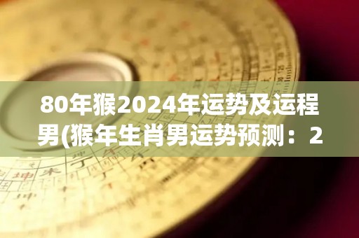 80年猴2024年运势及运程男(猴年生肖男运势预测：2024年事业顺遂、财运旺盛！)