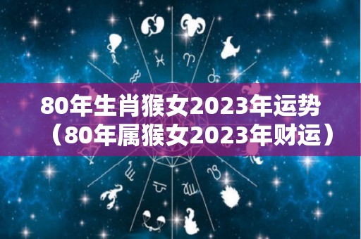 80年生肖猴女2023年运势（80年属猴女2023年财运）