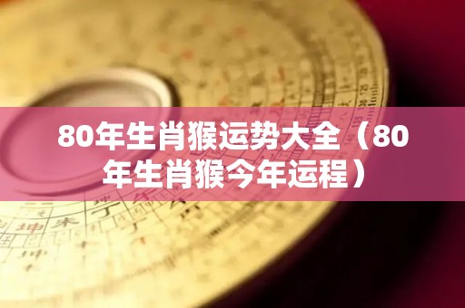 80年生肖猴运势大全（80年生肖猴今年运程）