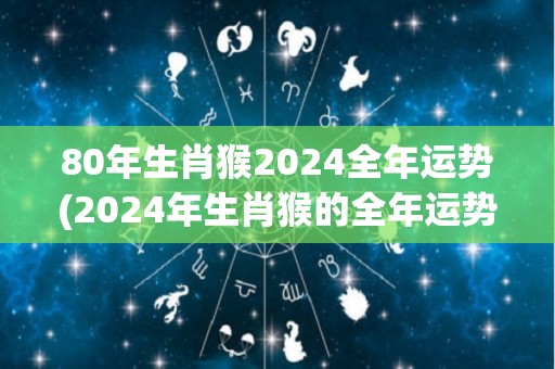 80年生肖猴2024全年运势(2024年生肖猴的全年运势预测)