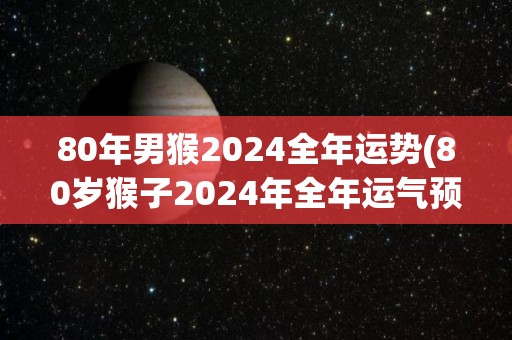80年男猴2024全年运势(80岁猴子2024年全年运气预测)
