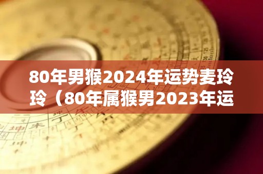 80年男猴2024年运势麦玲玲（80年属猴男2023年运势及运程每月运程）