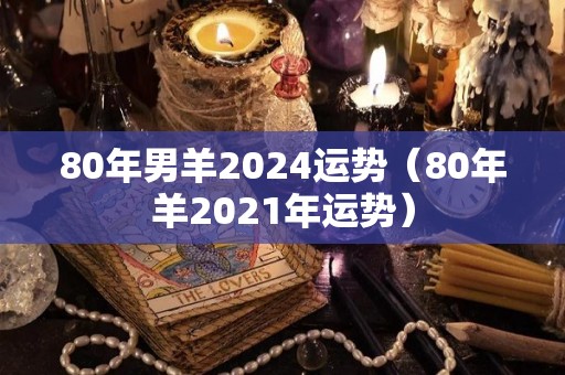80年男羊2024运势（80年羊2021年运势）