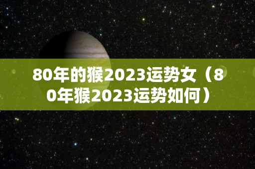 80年的猴2023运势女（80年猴2023运势如何）