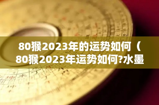 80猴2023年的运势如何（80猴2023年运势如何?水墨先生）