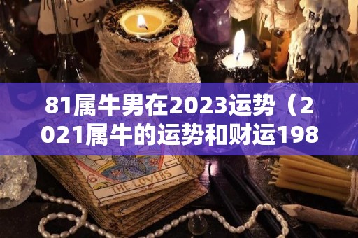 81属牛男在2023运势（2021属牛的运势和财运1981年）