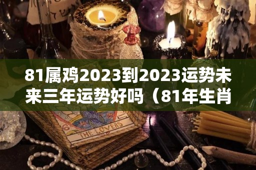 81属鸡2023到2023运势未来三年运势好吗（81年生肖鸡2023年的运势）