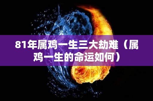 81年属鸡一生三大劫难（属鸡一生的命运如何）