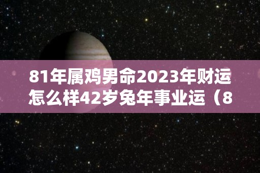 81年属鸡男命2023年财运怎么样42岁兔年事业运（81年属鸡男2023年运势）