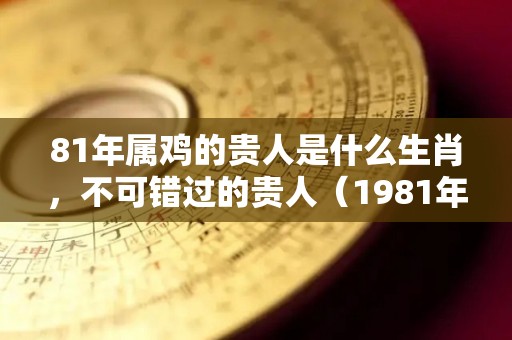 81年属鸡的贵人是什么生肖，不可错过的贵人（1981年属鸡的贵人是谁能帮助他）