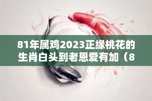 81年属鸡2023正缘桃花的生肖白头到老恩爱有加（81年属鸡42岁2023有一灾）