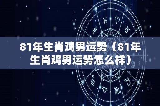 81年生肖鸡男运势（81年生肖鸡男运势怎么样）