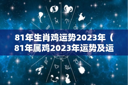 81年生肖鸡运势2023年（81年属鸡2023年运势及运程每月运程男）