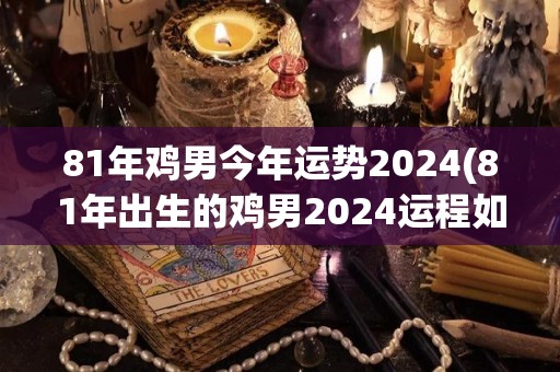 81年鸡男今年运势2024(81年出生的鸡男2024运程如何？)