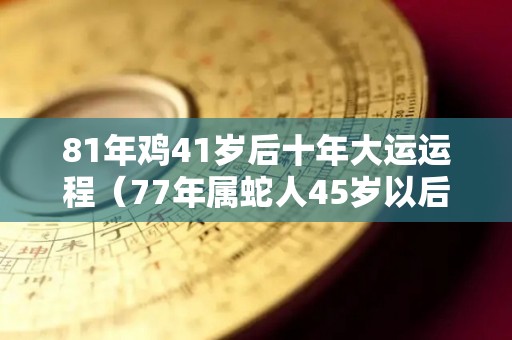 81年鸡41岁后十年大运运程（77年属蛇人45岁以后命运如何）