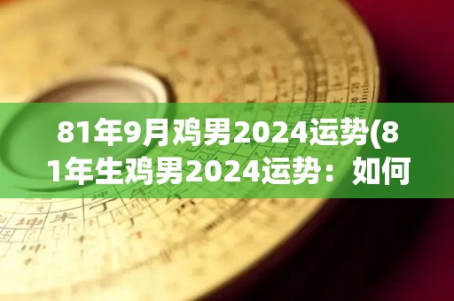 81年9月鸡男2024运势(81年生鸡男2024运势：如何把握好运势？)