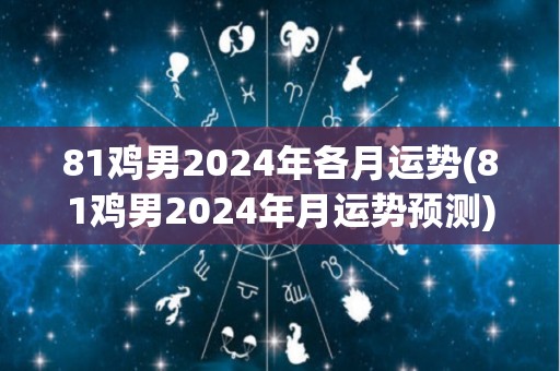 81鸡男2024年各月运势(81鸡男2024年月运势预测)