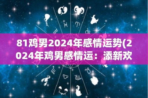 81鸡男2024年感情运势(2024年鸡男感情运：添新欢，旧爱回头难捉摸)