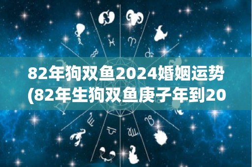 82年狗双鱼2024婚姻运势(82年生狗双鱼庚子年到2024年婚姻运程解析)