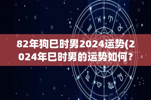 82年狗巳时男2024运势(2024年巳时男的运势如何？)