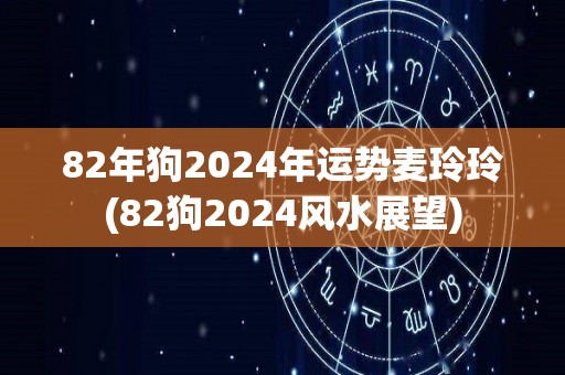 82年狗2024年运势麦玲玲(82狗2024风水展望)