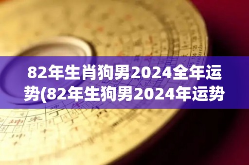 82年生肖狗男2024全年运势(82年生狗男2024年运势解析)