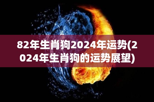 82年生肖狗2024年运势(2024年生肖狗的运势展望)