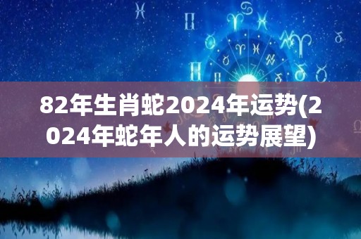 82年生肖蛇2024年运势(2024年蛇年人的运势展望)