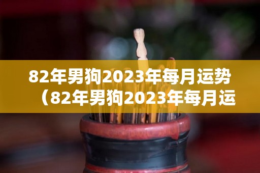 82年男狗2023年每月运势（82年男狗2023年每月运势及运程）