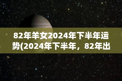 82年羊女2024年下半年运势(2024年下半年，82年出生的羊女运势如何？)