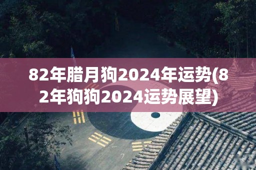 82年腊月狗2024年运势(82年狗狗2024运势展望)