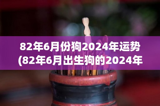 82年6月份狗2024年运势(82年6月出生狗的2024年运势预测)