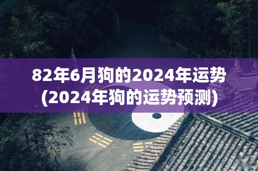 82年6月狗的2024年运势(2024年狗的运势预测)