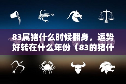 83属猪什么时候翻身，运势好转在什么年份（83的猪什么时候开始转运）