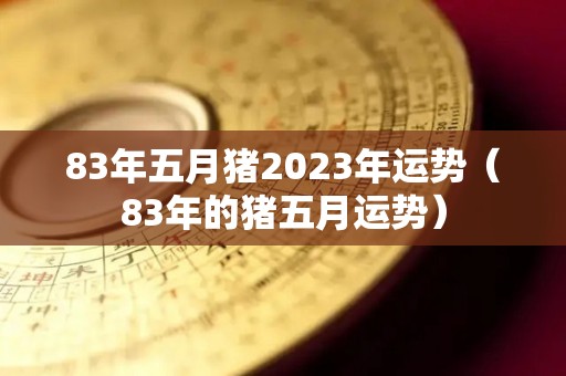 83年五月猪2023年运势（83年的猪五月运势）