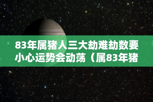 83年属猪人三大劫难劫数要小心运势会动荡（属83年猪一生三大劫难）