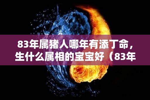 83年属猪人哪年有添丁命，生什么属相的宝宝好（83年属猪人哪年有添丁命,生什么属相的宝宝好一点）
