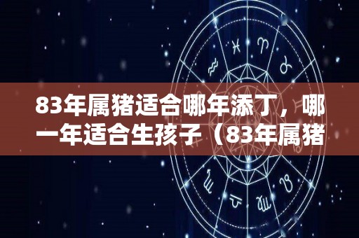 83年属猪适合哪年添丁，哪一年适合生孩子（83年属猪适合生什么属相的宝宝）