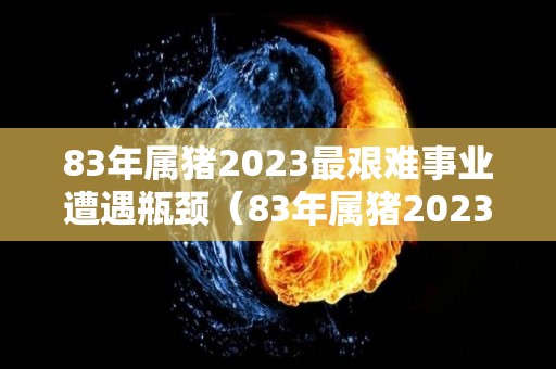 83年属猪2023最艰难事业遭遇瓶颈（83年属猪2023年运）