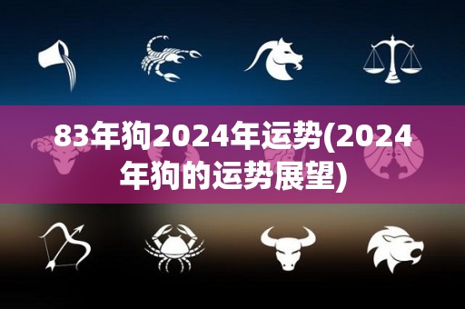 83年狗2024年运势(2024年狗的运势展望)