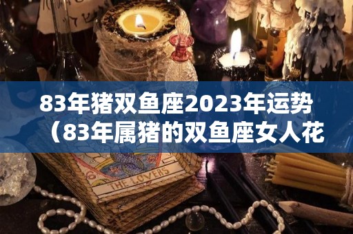 83年猪双鱼座2023年运势（83年属猪的双鱼座女人花心吗）