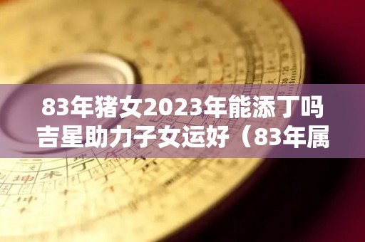 83年猪女2023年能添丁吗吉星助力子女运好（83年属猪女的2023年运势怎么样）