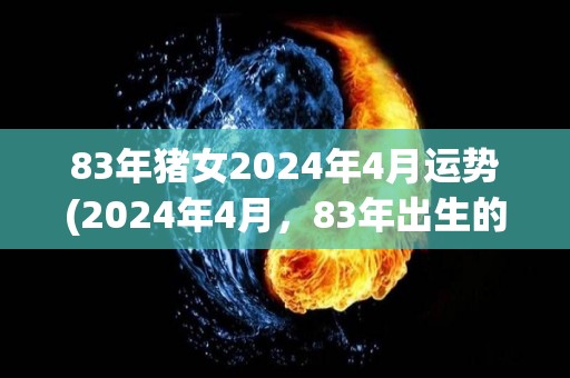 83年猪女2024年4月运势(2024年4月，83年出生的猪女运势揭晓！)